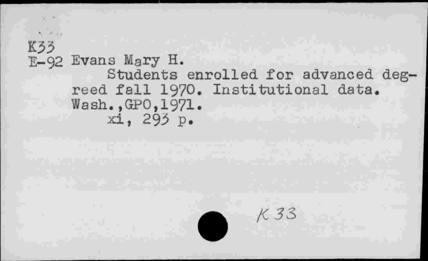 ﻿K33
E-92 Evans Mary H.
Students enrolled for advanced degreed fall 1970« Institutional data. Wash.,GPO,1971.
xi, 293 p.